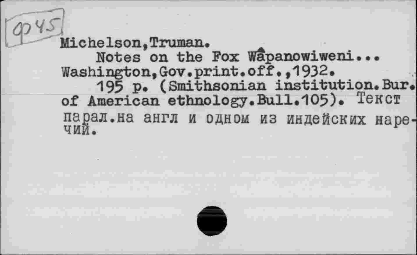 ﻿МісheIson,Truman.
Notes on the Fox Wapanowiweni... Washington,Gov.print.off•,1932.
195 P* (Smithsonian institution.Bur of American ethnology.Bull.105)* Текст парал.на англ и одном из индейских наре